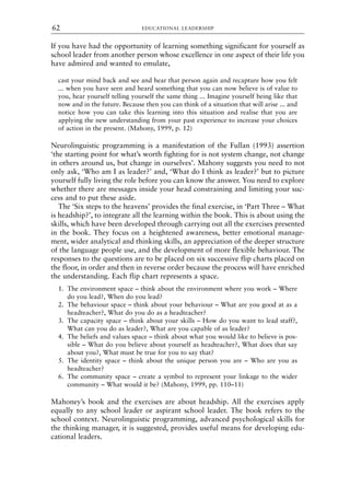 If you have had the opportunity of learning something significant for yourself as
school leader from another person whose excellence in one aspect of their life you
have admired and wanted to emulate,
cast your mind back and see and hear that person again and recapture how you felt
... when you have seen and heard something that you can now believe is of value to
you, hear yourself telling yourself the same thing ... Imagine yourself being like that
now and in the future. Because then you can think of a situation that will arise ... and
notice how you can take this learning into this situation and realise that you are
applying the new understanding from your past experience to increase your choices
of action in the present. (Mahony, 1999, p. 12)
Neurolinguistic programming is a manifestation of the Fullan (1993) assertion
‘the starting point for what’s worth fighting for is not system change, not change
in others around us, but change in ourselves’. Mahony suggests you need to not
only ask, ‘Who am I as leader?’ and, ‘What do I think as leader?’ but to picture
yourself fully living the role before you can know the answer. You need to explore
whether there are messages inside your head constraining and limiting your suc-
cess and to put these aside.
The ‘Six steps to the heavens’ provides the final exercise, in ‘Part Three – What
is headship?’, to integrate all the learning within the book. This is about using the
skills, which have been developed through carrying out all the exercises presented
in the book. They focus on a heightened awareness, better emotional manage-
ment, wider analytical and thinking skills, an appreciation of the deeper structure
of the language people use, and the development of more flexible behaviour. The
responses to the questions are to be placed on six successive flip charts placed on
the floor, in order and then in reverse order because the process will have enriched
the understanding. Each flip chart represents a space.
1. The environment space – think about the environment where you work – Where
do you lead?, When do you lead?
2. The behaviour space – think about your behaviour – What are you good at as a
headteacher?, What do you do as a headteacher?
3. The capacity space – think about your skills – How do you want to lead staff?,
What can you do as leader?, What are you capable of as leader?
4. The beliefs and values space – think about what you would like to believe is pos-
sible – What do you believe about yourself as headteacher?, What does that say
about you?, What must be true for you to say that?
5. The identity space – think about the unique person you are – Who are you as
headteacher?
6. The community space – create a symbol to represent your linkage to the wider
community – What would it be? (Mahony, 1999, pp. 110–11)
Mahoney’s book and the exercises are about headship. All the exercises apply
equally to any school leader or aspirant school leader. The book refers to the
school context. Neurolinguistic programming, advanced psychological skills for
the thinking manager, it is suggested, provides useful means for developing edu-
cational leaders.
EDUCATIONAL LEADERSHIP
62
8615book.qxd 18-Apr-04 11:32 PM Page 62
 