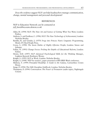 Does the evidence suggest NLP can help headteachers manage communication,
change, mental management and personal development?
REFERENCES
NLP in Education Network can be contacted at
jeff–lewis@noceans.demon.co.uk
Alder, H. (1994) NLP: The New Art and Science of Getting What You Want, London:
Piatkus.
Andreas, S. and Faulkner, C. (1996) NLP: The New Technology of Achievement, London:
Nicholas Brealey.
Bandler, R. and Grinder, J. (1979) Frogs into Princes: Neuro Linguistic Programming,
Moab, UT: Real People Press.
Covey, S. (1990) The Seven Habits of Highly Effective People, London: Simon and
Schuster.
Fullan, N. (1993) Change Forces: Probing the Depths of Educational Reform, London:
Falmer.
Howie, D.D. (1997) NLP Advanced Psychological Skills for the Thinking Manager,
Leighton Buzzard: Rushmere Wynne.
Knight, S. (1995) NLP at Work, London: Nicholas Brealey.
Knight, S. (1998) ‘NLP for trainers’, paper presented at IPD HRD Week conference.
Mahony, T. (1999) Principled Headship: A Guide to the Galaxy, Carmarthen: Crown
House.
Senge, P. (1994) The Fifth Discipline Fieldbook, London: Nicholas Brealey.
Thompson, P. (1994) Conversation: The Power of Persuasion (audio tapes), Nightingale
Conant.
NEUROLINGUISTIC PROGRAMMING AND PROFESSIONAL DEVELOPMENT 63
8615book.qxd 18-Apr-04 11:32 PM Page 63
 