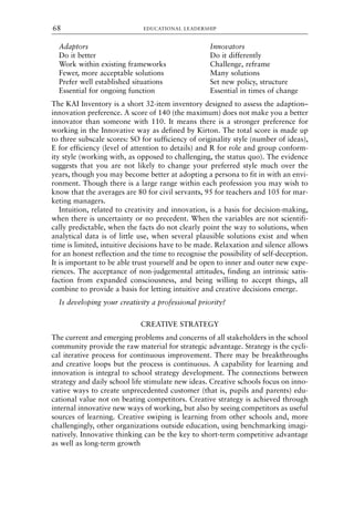 Adaptors Innovators
Do it better Do it differently
Work within existing frameworks Challenge, reframe
Fewer, more acceptable solutions Many solutions
Prefer well established situations Set new policy, structure
Essential for ongoing function Essential in times of change
The KAI Inventory is a short 32-item inventory designed to assess the adaption–
innovation preference. A score of 140 (the maximum) does not make you a better
innovator than someone with 110. It means there is a stronger preference for
working in the Innovative way as defined by Kirton. The total score is made up
to three subscale scores: SO for sufficiency of originality style (number of ideas),
E for efficiency (level of attention to details) and R for role and group conform-
ity style (working with, as opposed to challenging, the status quo). The evidence
suggests that you are not likely to change your preferred style much over the
years, though you may become better at adopting a persona to fit in with an envi-
ronment. Though there is a large range within each profession you may wish to
know that the averages are 80 for civil servants, 95 for teachers and 105 for mar-
keting managers.
Intuition, related to creativity and innovation, is a basis for decision-making,
when there is uncertainty or no precedent. When the variables are not scientifi-
cally predictable, when the facts do not clearly point the way to solutions, when
analytical data is of little use, when several plausible solutions exist and when
time is limited, intuitive decisions have to be made. Relaxation and silence allows
for an honest reflection and the time to recognise the possibility of self-deception.
It is important to be able trust yourself and be open to inner and outer new expe-
riences. The acceptance of non-judgemental attitudes, finding an intrinsic satis-
faction from expanded consciousness, and being willing to accept things, all
combine to provide a basis for letting intuitive and creative decisions emerge.
Is developing your creativity a professional priority?
CREATIVE STRATEGY
The current and emerging problems and concerns of all stakeholders in the school
community provide the raw material for strategic advantage. Strategy is the cycli-
cal iterative process for continuous improvement. There may be breakthroughs
and creative loops but the process is continuous. A capability for learning and
innovation is integral to school strategy development. The connections between
strategy and daily school life stimulate new ideas. Creative schools focus on inno-
vative ways to create unprecedented customer (that is, pupils and parents) edu-
cational value not on beating competitors. Creative strategy is achieved through
internal innovative new ways of working, but also by seeing competitors as useful
sources of learning. Creative swiping is learning from other schools and, more
challengingly, other organizations outside education, using benchmarking imagi-
natively. Innovative thinking can be the key to short-term competitive advantage
as well as long-term growth
EDUCATIONAL LEADERSHIP
68
8615book.qxd 18-Apr-04 11:32 PM Page 68
 