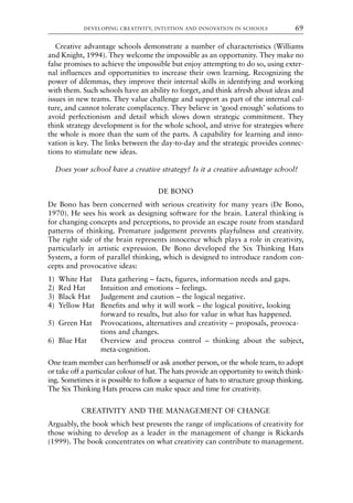 Creative advantage schools demonstrate a number of characteristics (Williams
and Knight, 1994). They welcome the impossible as an opportunity. They make no
false promises to achieve the impossible but enjoy attempting to do so, using exter-
nal influences and opportunities to increase their own learning. Recognizing the
power of dilemmas, they improve their internal skills in identifying and working
with them. Such schools have an ability to forget, and think afresh about ideas and
issues in new teams. They value challenge and support as part of the internal cul-
ture, and cannot tolerate complacency. They believe in ‘good enough’ solutions to
avoid perfectionism and detail which slows down strategic commitment. They
think strategy development is for the whole school, and strive for strategies where
the whole is more than the sum of the parts. A capability for learning and inno-
vation is key. The links between the day-to-day and the strategic provides connec-
tions to stimulate new ideas.
Does your school have a creative strategy? Is it a creative advantage school?
DE BONO
De Bono has been concerned with serious creativity for many years (De Bono,
1970). He sees his work as designing software for the brain. Lateral thinking is
for changing concepts and perceptions, to provide an escape route from standard
patterns of thinking. Premature judgement prevents playfulness and creativity.
The right side of the brain represents innocence which plays a role in creativity,
particularly in artistic expression. De Bono developed the Six Thinking Hats
System, a form of parallel thinking, which is designed to introduce random con-
cepts and provocative ideas:
1) White Hat Data gathering – facts, figures, information needs and gaps.
2) Red Hat Intuition and emotions – feelings.
3) Black Hat Judgement and caution – the logical negative.
4) Yellow Hat Benefits and why it will work – the logical positive, looking
forward to results, but also for value in what has happened.
5) Green Hat Provocations, alternatives and creativity – proposals, provoca-
tions and changes.
6) Blue Hat Overview and process control – thinking about the subject,
meta-cognition.
One team member can her/himself or ask another person, or the whole team, to adopt
or take off a particular colour of hat. The hats provide an opportunity to switch think-
ing. Sometimes it is possible to follow a sequence of hats to structure group thinking.
The Six Thinking Hats process can make space and time for creativity.
CREATIVITY AND THE MANAGEMENT OF CHANGE
Arguably, the book which best presents the range of implications of creativity for
those wishing to develop as a leader in the management of change is Rickards
(1999). The book concentrates on what creativity can contribute to management.
DEVELOPING CREATIVITY, INTUITION AND INNOVATION IN SCHOOLS 69
8615book.qxd 18-Apr-04 11:32 PM Page 69
 