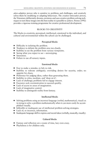 ative–adaptive person who is sensitive to problems and challenges, and creatively
solves them by modifying or adapting behaviours. The creative–innovative person,
the Visionizer, deliberately dreams, envisions and uses creative problem-solving tech-
niques to turn these images into the best reality it is possible to achieve. Parnes (1992)
provides a rigorous training programme for creative professional development.
BLOCKS TO CREATIVITY
The blocks to creativity, perceptual, intellectual, emotional in the individual, and
cultural and environmental within the school can be challenged.
Perceptual blocks
● Difficulty in isolating the problem.
● Tendency to delimit the problem area too closely.
● Inability to see the problem from various viewpoints.
● Seeing what you expect to see – stereotyping.
● Saturation.
● Failure to use all sensory inputs.
Emotional blocks
● Fear to make a mistake, to fail, to risk.
● Inability to tolerate ambiguity; overriding desires for security, order; no
appetite for chaos.
● Preference for judging ideas, rather than generating them.
● Inability to relax, incubate, and ‘sleep on it’.
● Lack of challenge; problems fail to engage interest.
● Excessive zeal; overmotivation to succeed quickly.
● Lack of access to areas of imagination.
● Lack of imaginative control.
● Inability to distinguish reality from fantasy.
Intellectual blocks
● Solving problems using an incorrect language (verbal, mathematical, visual) as
in trying to solve a problem mathematically when it can more easily be accom-
plished visually.
● Inflexible or inadequate use of intellectual problem-solving strategies.
● Lack of, or incorrect, information.
● Inadequate language skill to express and record ideas (verbally, musically, visually).
Cultural blocks
● Fantasy and reflection are a waste of time, lazy even crazy.
● Playfulness is for children only.
DEVELOPING CREATIVITY, INTUITION AND INNOVATION IN SCHOOLS 71
8615book.qxd 18-Apr-04 11:32 PM Page 71
 