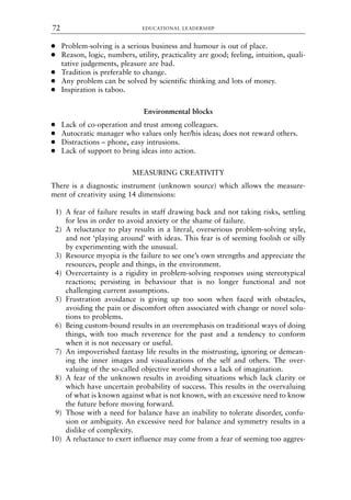 ● Problem-solving is a serious business and humour is out of place.
● Reason, logic, numbers, utility, practicality are good; feeling, intuition, quali-
tative judgements, pleasure are bad.
● Tradition is preferable to change.
● Any problem can be solved by scientific thinking and lots of money.
● Inspiration is taboo.
Environmental blocks
● Lack of co-operation and trust among colleagues.
● Autocratic manager who values only her/his ideas; does not reward others.
● Distractions – phone, easy intrusions.
● Lack of support to bring ideas into action.
MEASURING CREATIVITY
There is a diagnostic instrument (unknown source) which allows the measure-
ment of creativity using 14 dimensions:
1) A fear of failure results in staff drawing back and not taking risks, settling
for less in order to avoid anxiety or the shame of failure.
2) A reluctance to play results in a literal, overserious problem-solving style,
and not ‘playing around’ with ideas. This fear is of seeming foolish or silly
by experimenting with the unusual.
3) Resource myopia is the failure to see one’s own strengths and appreciate the
resources, people and things, in the environment.
4) Overcertainty is a rigidity in problem-solving responses using stereotypical
reactions; persisting in behaviour that is no longer functional and not
challenging current assumptions.
5) Frustration avoidance is giving up too soon when faced with obstacles,
avoiding the pain or discomfort often associated with change or novel solu-
tions to problems.
6) Being custom-bound results in an overemphasis on traditional ways of doing
things, with too much reverence for the past and a tendency to conform
when it is not necessary or useful.
7) An impoverished fantasy life results in the mistrusting, ignoring or demean-
ing the inner images and visualizations of the self and others. The over-
valuing of the so-called objective world shows a lack of imagination.
8) A fear of the unknown results in avoiding situations which lack clarity or
which have uncertain probability of success. This results in the overvaluing
of what is known against what is not known, with an excessive need to know
the future before moving forward.
9) Those with a need for balance have an inability to tolerate disorder, confu-
sion or ambiguity. An excessive need for balance and symmetry results in a
dislike of complexity.
10) A reluctance to exert influence may come from a fear of seeming too aggres-
EDUCATIONAL LEADERSHIP
72
8615book.qxd 18-Apr-04 11:32 PM Page 72
 