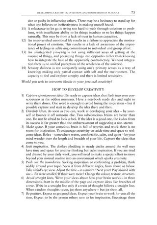 sive or pushy in influencing others. There may be a hesitancy to stand up for
what one believes or ineffectiveness in making oneself heard.
11) A reluctance to let go is trying too hard to push through solutions to prob-
lems, with insufficient ability to let things incubate or to let things happen
naturally. This may be from a lack of trust in human capacities.
12) An impoverished emotional life results in a failure to appreciate the motiva-
tional power of emotion. This results in a lack of awareness of the impor-
tance of feelings in achieving commitment to individual and group effort.
13) An unintegrated yin–yang is not using sufficient ways of getting at the
essence of things, and polarizing things into opposites rather than knowing
how to integrate the best of the apparently contradictory. Without integra-
tion there is no unified perception of the wholeness of the universe.
14) Sensory dullness is not adequately using one’s primary senses as a way of
knowing; making only partial contact with self and the environment. The
capacity to feel and explore atrophy and there is limited sensitivity.
Would you seek to overcome blocks to your personal creativity?
HOW TO DEVELOP CREATIVITY
1) Capture spontaneous ideas. Be ready to capture ideas that flash into your con-
sciousness at the oddest moments. Have a notebook ready day and night to
write them down. One word is enough to avoid losing the inspiration – but if
possible capture and start to develop the idea there and then.
2) Develop ideas. As soon as you can, work at developing your idea – by your-
self or bounce it off someone else. Two subconscious brains are better than
one. Do not be afraid to look a fool. If the idea is a good one, the kudos from
its success is far greater than the embarrassment of suggesting a non-starter.
3) Make space. If your conscious brain is full of worries and work there is no
room for inspiration. To encourage creativity set aside time and space to wel-
come ideas. Relax – somewhere warm, comfortable, calm, and quiet – let your
mind wander over the length and breadth of your life. Capture the ideas that
come to you.
4) Seek inspiration. The donkey plodding in steady circles around the well may
have time and space for creative thinking but lacks inspiration. If you are tired
and drained by your daily work, you will need to make a special effort to move
beyond your normal routine into an environment which sparks creativity.
5) Push out the boundaries. Seeking inspiration or confronting a problem, think
widely around your topic. View it from different angles, from above or below.
Take a bird’s eye view. Adjust the time – in a month? Next year? Play around with
size – if it were smaller? If there were more? Change the colour, texture, structure.
6) Avoid straight lines. Write your ideas about how your brain works – in three
dimensions. Start in the middle of the page and capture ideas like branches of
a tree. Write in a straight line only if a train of thought follows a straight line.
When random thoughts occur, jot them anywhere – but jot them all.
7) Be positive. Expect to get good ideas. Expect your brain to work for you all the
time. Expect to be the person others turn to for inspiration. Encourage them
DEVELOPING CREATIVITY, INTUITION AND INNOVATION IN SCHOOLS 73
8615book.qxd 18-Apr-04 11:32 PM Page 73
 