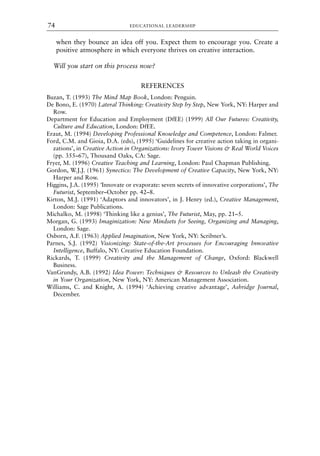when they bounce an idea off you. Expect them to encourage you. Create a
positive atmosphere in which everyone thrives on creative interaction.
Will you start on this process now?
REFERENCES
Buzan, T. (1993) The Mind Map Book, London: Penguin.
De Bono, E. (1970) Lateral Thinking: Creativity Step by Step, New York, NY: Harper and
Row.
Department for Education and Employment (DfEE) (1999) All Our Futures: Creativity,
Culture and Education, London: DfEE.
Eraut, M. (1994) Developing Professional Knowledge and Competence, London: Falmer.
Ford, C.M. and Gioia, D.A. (eds), (1995) ‘Guidelines for creative action taking in organi-
zations’, in Creative Action in Organizations: Ivory Tower Visions & Real World Voices
(pp. 355–67), Thousand Oaks, CA: Sage.
Fryer, M. (1996) Creative Teaching and Learning, London: Paul Chapman Publishing.
Gordon, W.J.J. (1961) Synectics: The Development of Creative Capacity, New York, NY:
Harper and Row.
Higgins, J.A. (1995) ‘Innovate or evaporate: seven secrets of innovative corporations’, The
Futurist, September–October pp. 42–8.
Kirton, M.J. (1991) ‘Adaptors and innovators’, in J. Henry (ed.), Creative Management,
London: Sage Publications.
Michalko, M. (1998) ‘Thinking like a genius’, The Futurist, May, pp. 21–5.
Morgan, G. (1993) Imaginization: New Mindsets for Seeing, Organizing and Managing,
London: Sage.
Osborn, A.F. (1963) Applied Imagination, New York, NY: Scribner’s.
Parnes, S.J. (1992) Visionizing: State-of-the-Art processes for Encouraging Innovative
Intelligence, Buffalo, NY: Creative Education Foundation.
Rickards, T. (1999) Creativity and the Management of Change, Oxford: Blackwell
Business.
VanGrundy, A.B. (1992) Idea Power: Techniques & Resources to Unleash the Creativity
in Your Organization, New York, NY: American Management Association.
Williams, C. and Knight, A. (1994) ‘Achieving creative advantage’, Ashridge Journal,
December.
EDUCATIONAL LEADERSHIP
74
8615book.qxd 18-Apr-04 11:32 PM Page 74
 
