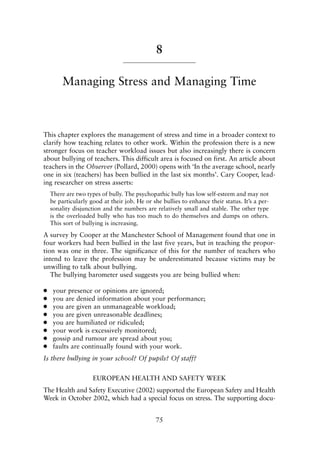 8
Managing Stress and Managing Time
This chapter explores the management of stress and time in a broader context to
clarify how teaching relates to other work. Within the profession there is a new
stronger focus on teacher workload issues but also increasingly there is concern
about bullying of teachers. This difficult area is focused on first. An article about
teachers in the Observer (Pollard, 2000) opens with ‘In the average school, nearly
one in six (teachers) has been bullied in the last six months’. Cary Cooper, lead-
ing researcher on stress asserts:
There are two types of bully. The psychopathic bully has low self-esteem and may not
be particularly good at their job. He or she bullies to enhance their status. It’s a per-
sonality disjunction and the numbers are relatively small and stable. The other type
is the overloaded bully who has too much to do themselves and dumps on others.
This sort of bullying is increasing.
A survey by Cooper at the Manchester School of Management found that one in
four workers had been bullied in the last five years, but in teaching the propor-
tion was one in three. The significance of this for the number of teachers who
intend to leave the profession may be underestimated because victims may be
unwilling to talk about bullying.
The bullying barometer used suggests you are being bullied when:
● your presence or opinions are ignored;
● you are denied information about your performance;
● you are given an unmanageable workload;
● you are given unreasonable deadlines;
● you are humiliated or ridiculed;
● your work is excessively monitored;
● gossip and rumour are spread about you;
● faults are continually found with your work.
Is there bullying in your school? Of pupils? Of staff?
EUROPEAN HEALTH AND SAFETY WEEK
The Health and Safety Executive (2002) supported the European Safety and Health
Week in October 2002, which had a special focus on stress. The supporting docu-
75
8615book.qxd 18-Apr-04 11:32 PM Page 75
 