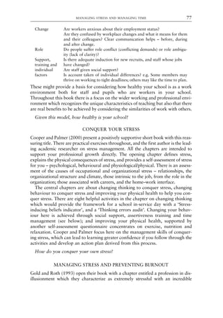 Change Are workers anxious about their employment status?
Are they confused by workplace changes and what it means for them
and their colleagues? Clear communication helps – before, during
and after change.
Role Do people suffer role conflict (conflicting demands) or role ambigu-
ity (lack of clarity)?
Support, Is there adequate induction for new recruits, and staff whose jobs
training and have changed?
individual Are staff given social support?
factors Is account taken of individual differences? e.g. Some members may
thrive on working to tight deadlines; others may like the time to plan.
These might provide a basis for considering how healthy your school is as a work
environment both for staff and pupils who are workers in your school.
Throughout this book there is a focus on the wider working and professional envi-
ronment which recognizes the unique characteristics of teaching but also that there
are real benefits to be achieved by considering the similarities of work with others.
Given this model, how healthy is your school?
CONQUER YOUR STRESS
Cooper and Palmer (2000) present a positively supportive short book with this reas-
suring title. There are practical exercises throughout, and the first author is the lead-
ing academic researcher on stress management. All the chapters are intended to
support your professional growth directly. The opening chapter defines stress,
explains the physical consequences of stress, and provides a self-assessment of stress
for you – psychological, behavioural and physiological/physical. There is an assess-
ment of the causes of occupational and organizational stress – relationships, the
organizational structure and climate, those intrinsic to the job, from the role in the
organization; those associated with careers, and the home–work interface.
The central chapters are about changing thinking to conquer stress, changing
behaviour to conquer stress and improving your physical health to help you con-
quer stress. There are eight helpful activities in the chapter on changing thinking
which would provide the framework for a school in-service day with a ‘Stress-
inducing beliefs indicator’, and a ‘Thinking errors audit’. Changing your behav-
iour here is achieved through social support, assertiveness training and time
management (see below); and improving your physical health, supported by
another self-assessment questionnaire concentrates on exercise, nutrition and
relaxation. Cooper and Palmer focus here on the management skills of conquer-
ing stress, which can lead to learning greater confidence if you follow through the
activities and develop an action plan derived from this process.
How do you conquer your own stress?
MANAGING STRESS AND PREVENTING BURNOUT
Gold and Roth (1993) open their book with a chapter entitled a profession in dis-
illusionment which they characterize as extremely stressful with an incredible
MANAGING STRESS AND MANAGING TIME 77
8615book.qxd 18-Apr-04 11:32 PM Page 77
 