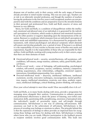 dropout rate of teachers early in their careers, with the early stages of burnout
already prevalent in initial teacher training. This was ten years ago. Teachers are
at risk in an inherently stressful profession, and though the numbers of teachers
leaving the profession in the first five years is well recognized, teachers are not pre-
pared to deal with the conditions and are prepared to react to the stressful elements
in their personal and professional lives. Gold and Roth conceive of stress and
burnout as very different.
Stress, for Gold and Roth, is a condition of disequilibrium within the intellec-
tual, emotional and physical state of an individual; it is generated by the individ-
ual’s perception of a situation, which results in physical and emotional reactions.
It can be either positive or negative depending upon the interpretations of the sit-
uation. Burnout is a syndrome which emanates from an individual’s perception of
unmet needs and unfulfilled expectations. It is characterized by progressive disil-
lusionment, with related psychological and physical symptoms which diminish
self-esteem and develop gradually over a period of time. If burnout is so defined
it is the responsibility of every teacher to become aware of her/his own needs and
expectations. Equally it is the responsibility of those who are responsible for their
welfare. Gold and Roth, working with young teachers early in their careers, argue
that there are three domains of need:
● Emotional–physical needs – security, serenity/harmony, self-acceptance, self-
confidence, self-esteem, energy-stamina, calmness, safety, good health, physi-
cal fitness.
● Psycho–social needs – sense of belonging, self-understanding, psychological
comfort, self-control, acceptance, success, confidence, intimacy, compassion,
making acquaintances, close relationships, collegiality, emotional support,
interactions, friendship/companionship, love, security.
● Personal–intellectual needs – discovery, intellectual fulfilment, intellectual
excitement, novelty, innovative techniques, encouragement, mental gratifica-
tion, inquiry, intellectual stimulation, creativity, new ideas, aesthetic experi-
ences, intellectual challenges, critical thinking, positive thinking, self-analysis.
Does your school attempt to meet these needs? How successfully does it do so?
Gold and Roth, as in many books dealing with stress, provide a programme for
managing stress alongside their analysis. Communication to enhance personal
and professional effectiveness is about the power of listening, non-verbal com-
munication skills, questioning skills, paraphrasing, awareness of perceptual style,
the individual’s model of personality types, and self-insight through
communication. Self-disclosure is one way of achieving self-awareness. Self-
awareness can lead to the achievement of self-esteem. Self-disclosure is the
process of revealing your feelings or emotions to others. The principle behind this
is that the expression of feelings to others provides an improved basis for recog-
nizing those feelings and hence for dealing with them. Self-disclosure is letting
others know who you are inside. Effective participation in the feedback process
as recipient similarly involves good communication skills. This leads into
EDUCATIONAL LEADERSHIP
78
8615book.qxd 18-Apr-04 11:32 PM Page 78
 