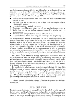 developing communication skills for providing effective feedback and interper-
sonal support for others. There are a number of strategies which are explored and
demonstrated in practice. There are seven key Individual Insight Strategies for
personal growth (Gold and Roth, 1993, p. 130):
● Identify and clarify (awareness) what your needs are from each of the three
domains of need
● Recognize how you are affected by not meeting those needs by listing your
feelings and behaviours
● Identify what triggers your old responses
● Understand your old defence system and why the specific trigger produces it
● Realise how you are now dealing with problems and list specific ways you
want to change
● Determine new coping skills to meet your individual needs
● Choose motivational rewards to keep you encouraged and progressing.
At the Interpersonal Support Strategy level the Model for Change includes the
phases of Awareness, Acquiring Understanding, Practising Changing and Gaining
Control. This is not a simple analytical process. The process of Acquiring
Understanding is learning about what your feelings are communicating to you
about your own needs. Sometimes it is relatively straightforward to remember
what the emotions are and how one is reacting to them. In order to understand
the underlying cause, a more sophisticated skill of analysis is required. It is about
trying to reveal why you are feeling and behaving as you do, that is, what unmet
needs are causing you to behave as you do.
The Guided Group Interaction Strategy requires group cohesiveness, the shar-
ing of information, individual insight learning, commonality, the offering of hope,
the development of communication techniques, genuine caring for others, model-
ling, catharsis and commitment. These build on the earlier factors and are about
helping all group members to develop skills at the individual and interpersonal
level through group processes.
The conclusion of all this process is developing an individual life plan which
includes learning awareness, acquiring understanding, practising changing and
gaining control for managing your emotional–physical needs, psycho–social
needs and personal–intellectual needs. This is the programme for action. The
guided Group Interaction Strategy provides a basis for developing a school pro-
gramme to provide the professional health solution for school staff.
Consider the links between this analysis of stress management and emotional
intelligence.
STRESS REDUCTION
Practical stress reduction can be managed first of all through the physical approach.
Breathe slowly and deeply, lying on your back, and try to breathe through your
stomach a few minutes a day. Posture when corrected makes your muscles relax,
sitting or standing as straight as possible. Exercise is the way of burning off emer-
MANAGING STRESS AND MANAGING TIME 79
8615book.qxd 18-Apr-04 11:32 PM Page 79
 