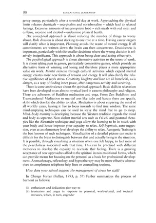 gency energy, particularly after a stressful day at work. Approaching the physical
limits releases chemicals – encephalins and noradrenaline – which lead to relaxed
feelings. Excessive amounts of inappropriate food – rich meals with red meat and
caffeine, nicotine and alcohol – undermine physical health.
The conceptual approach is about reducing the number of things to worry
about. Role division is about sticking to one role at a time. Having career targets
will clarify what is important. Planning avoids the waste of mental energy. If all
commitments are written down the brain can then concentrate. Decisiveness is
important, particularly with the smaller decisions where the wrong decision is rel-
atively insignificant. This approach is about being clear and acting effectively.
The psychological approach is about alternative activities to the stress of work.
It is about taking part in games, particularly competitive games, which provide an
alternative form of winning and losing and therefore places a more appropriate
value on work. Mental exercise through cultural activities which expend mental
energy, creates more new forms of tension and energy. It will also clarify the rela-
tive significance of work stress. Creativity, laughter and love are all beneficial, as is
danger, as a way of finding inner peace, after dangerous activity and surviving.
There is some ambivalence about the spiritual approach. Basic skills in relaxation
have been developed to an almost mystical level in eastern philosophy and religion.
There are adherents of Buddhist meditation and yoga. From Zen Buddhism and
Transcendental Meditation to martial arts like judo and karate there are specific
skills which develop the ability to relax. Meditation is about emptying the mind of
all worldly cares, leaving it free to focus inwards to find true wisdom. The same
mind-emptying techniques can be used to leave the mind free to go to sleep.
Mind–body training is developing because the Western tradition regards the mind
and body as separate. Non-violent martial arts such as t’ai chi and postural thera-
pies like the Alexander technique and yoga allow the learning to be in touch with
your body and hence improve your capacity to relax. Self-hypnosis, auto-sugges-
tion, even at an elementary level develops the ability to relax. Autogenic Training is
the best known of such techniques. Visualization of a detailed picture can make it
difficult for the brain to distinguish between that and actually being in the situation.
It is possible, through visualizing a situation when one felt happy, to feel some of
the peacefulness associated with that time. This can be practised with different
memories to develop the capacity to re-create that feeling. There is a growing
acceptance of new approaches allied to the spiritual in non-traditional forms, which
can provide means for focusing on the personal as a basis for professional develop-
ment. Aromatherapy, reflexology and hypnotherapy may be more effective alterna-
tives to complement telephone help lines or counselling sessions.
How does your school support the management of stress for staff?
In Change Forces (Fullan, 1993, p. 57) Farber summarizes the process of
burnout as follows:
(i) enthusiasm and dedication give way to
(ii) frustration and anger in response to personal, work-related, and societal
stressors, which, in turn, engender
EDUCATIONAL LEADERSHIP
80
8615book.qxd 18-Apr-04 11:32 PM Page 80
 
