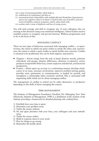 (iii) a sense of inconsequentiality, which leads to
(iv) withdrawal of commitment and then to
(v) increased personal vulnerability with multiple physical (headaches, hypertension,
and so on), cognitive (‘they’re to blame’; ‘I need to take care of myself’), and emo-
tional (irritability, sadness) symptoms, which, unless dealt with,
(vi) escalate until a sense of depletion and loss of caring occurs.
You will need courage and skill to recognize any of your colleagues who are
moving in this direction using your emotional intelligence. School leaders need to
establish systems to recognize and prevent burnout. Wellness programmes need
to be at the heart of this.
MANAGING CONFLICT
There are two types of behaviour associated with managing conflict – co-opera-
tiveness, the extent to which one party wishes to satisfy the other, and, assertive-
ness, the extent to which a party wishes to satisfy her/his own concerns. Conflict
is assumed to be problematic but can be both negative and positive.
● Negative – diverts energy from the task at hand, destroys morale, polarizes
individuals and groups, deepens differences, obstructs co-operative action,
produces irresponsible behaviour, creates suspicion and distrust, and decreases
productivity.
● Positive – which opens up an issue in a confronting manner, develops clarifi-
cation of an issue, increases involvement, improves problem-solving quality,
provides more spontaneity in communication, is needed for growth, and
strengthens a relationship when creatively resolved. This is associated with
negotiating skills which can be about managing conflict.
The management of conflict in school can be either destructive or productive
depending on the skills of those managing the context.
TIME MANAGEMENT
The Institute of Management Foundation Checklist 016 (Managing Your Time
Effectively, Institute of Management, 1998) is a distillation of the wisdom of the
institute providing a framework for detailed planning only outlined here.
1) Establish how your time is spent.
2) Determine your problem areas.
3) Tackle the enemy without.
4) Set and agree priorities with your boss, your colleagues and your subordi-
nates.
5) Tackle the enemy within.
6) Build in response times to your work.
7) Plan for things to go wrong.
8) Remember the health check.
MANAGING STRESS AND MANAGING TIME 81
8615book.qxd 18-Apr-04 11:32 PM Page 81
 