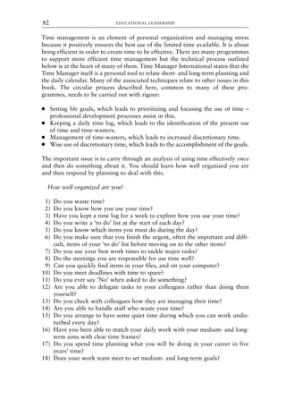 Time management is an element of personal organization and managing stress
because it positively ensures the best use of the limited time available. It is about
being efficient in order to create time to be effective. There are many programmes
to support more efficient time management but the technical process outlined
below is at the heart of many of them. Time Manager International states that the
Time Manager itself is a personal tool to relate short- and long-term planning and
the daily calendar. Many of the associated techniques relate to other issues in this
book. The circular process described here, common to many of these pro-
grammes, needs to be carried out with rigour:
● Setting life goals, which leads to prioritizing and focusing the use of time –
professional development processes assist in this.
● Keeping a daily time log, which leads to the identification of the present use
of time and time-wasters.
● Management of time-wasters, which leads to increased discretionary time.
● Wise use of discretionary time, which leads to the accomplishment of the goals.
The important issue is to carry through an analysis of using time effectively once
and then do something about it. You should learn how well organized you are
and then respond by planning to deal with this.
How well organized are you?
1) Do you waste time?
2) Do you know how you use your time?
3) Have you kept a time log for a week to explore how you use your time?
4) Do you write a ‘to do’ list at the start of each day?
5) Do you know which items you must do during the day?
6) Do you make sure that you finish the urgent, often the important and diffi-
cult, items of your ‘to do’ list before moving on to the other items?
7) Do you use your best work times to tackle major tasks?
8) Do the meetings you are responsible for use time well?
9) Can you quickly find items in your files, and on your computer?
10) Do you meet deadlines with time to spare?
11) Do you ever say ‘No’ when asked to do something?
12) Are you able to delegate tasks to your colleagues rather than doing them
yourself?
13) Do you check with colleagues how they are managing their time?
14) Are you able to handle staff who waste your time?
15) Do you arrange to have some quiet time during which you can work undis-
turbed every day?
16) Have you been able to match your daily work with your medium- and long-
term aims with clear time frames?
17) Do you spend time planning what you will be doing in your career in five
years’ time?
18) Does your work team meet to set medium- and long-term goals?
EDUCATIONAL LEADERSHIP
82
8615book.qxd 18-Apr-04 11:32 PM Page 82
 