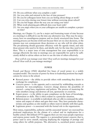 19) Do you celebrate when you complete a task?
20) Are you calm and rational in the face of time pressure?
21) Do you let colleagues know how you are feeling about things at work?
22) Can you relax during your leisure time without worrying about school?
23) Do you feel happy about the way you are using your time?
24) When work planning gets difficult does your heart sink?
25) Are you angry when you or your colleagues are unable to complete a project
on time?
Meetings, see Chapter 11, can be a major and frustrating waste of time because
at a meeting it is difficult to use the time any alternative way. They may be unnec-
essary, have no unambiguous purpose and no clearly structured time frame. The
meeting process can become irrelevant because there are no clear decisions, or the
minutes may not communicate those decisions or say who will do what when.
The pre-planning should guarantee efficiency with the agenda timed, and only
those present who need to be there, and ideally only for the time they need to be
there. This is a major issue of time management but your responsibility is to
manage effectively the time in meetings you are responsible for and to be suffi-
ciently skilled to advise others on how to use the time of others effectively.
How well do you manage your time? How well are meetings managed in your
school? How well do you manage meetings?
POWER
French and Raven (1960) identified five bases of social power in a widely
accepted model. The exercise of power by those in leadership positions has impli-
cations for stress in the school.
● Reward power – the ability to provide others with something they desire in
exchange for compliance.
● Coercive power – is the opposite and is exercised by withholding rewards as
sanctions for non-compliance. Coercive change destroys the possibility of
renewal – using laws, regulations and policies. The process of mastering the
rules smothers energy and destroys all zest, spontaneity or creativity.
● Expert power – is the ability to gain compliance on the basis of knowledge,
information or skills. This is often evident in a particular situation.
● Referent power – is available to individuals who are able to command the admi-
ration and respect of others and gain their trust. They have particular charac-
teristics and qualities as role models so others want to identify with their goals.
● Legitimate power – is associated with the formal role in the organization.
How status, responsibility, authority and the associated ‘power’ are exercised has
profound implications for the climate of a school and its implications for a
healthy school. McClelland (1975) suggests there are two ways people experience
and express power needs. The negative is a personalized power concern: that is,
power used to serve oneself, enjoying displaying the trappings of prestige and
using others for selfish purposes. The alternative is, socialized power concern:
MANAGING STRESS AND MANAGING TIME 83
8615book.qxd 18-Apr-04 11:32 PM Page 83
 