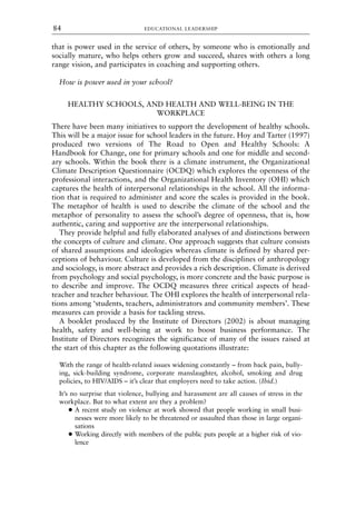 that is power used in the service of others, by someone who is emotionally and
socially mature, who helps others grow and succeed, shares with others a long
range vision, and participates in coaching and supporting others.
How is power used in your school?
HEALTHY SCHOOLS, AND HEALTH AND WELL-BEING IN THE
WORKPLACE
There have been many initiatives to support the development of healthy schools.
This will be a major issue for school leaders in the future. Hoy and Tarter (1997)
produced two versions of The Road to Open and Healthy Schools: A
Handbook for Change, one for primary schools and one for middle and second-
ary schools. Within the book there is a climate instrument, the Organizational
Climate Description Questionnaire (OCDQ) which explores the openness of the
professional interactions, and the Organizational Health Inventory (OHI) which
captures the health of interpersonal relationships in the school. All the informa-
tion that is required to administer and score the scales is provided in the book.
The metaphor of health is used to describe the climate of the school and the
metaphor of personality to assess the school’s degree of openness, that is, how
authentic, caring and supportive are the interpersonal relationships.
They provide helpful and fully elaborated analyses of and distinctions between
the concepts of culture and climate. One approach suggests that culture consists
of shared assumptions and ideologies whereas climate is defined by shared per-
ceptions of behaviour. Culture is developed from the disciplines of anthropology
and sociology, is more abstract and provides a rich description. Climate is derived
from psychology and social psychology, is more concrete and the basic purpose is
to describe and improve. The OCDQ measures three critical aspects of head-
teacher and teacher behaviour. The OHI explores the health of interpersonal rela-
tions among ‘students, teachers, administrators and community members’. These
measures can provide a basis for tackling stress.
A booklet produced by the Institute of Directors (2002) is about managing
health, safety and well-being at work to boost business performance. The
Institute of Directors recognizes the significance of many of the issues raised at
the start of this chapter as the following quotations illustrate:
With the range of health-related issues widening constantly – from back pain, bully-
ing, sick-building syndrome, corporate manslaughter, alcohol, smoking and drug
policies, to HIV/AIDS – it’s clear that employers need to take action. (Ibid.)
It’s no surprise that violence, bullying and harassment are all causes of stress in the
workplace. But to what extent are they a problem?
● A recent study on violence at work showed that people working in small busi-
nesses were more likely to be threatened or assaulted than those in large organi-
sations
● Working directly with members of the public puts people at a higher risk of vio-
lence
EDUCATIONAL LEADERSHIP
84
8615book.qxd 18-Apr-04 11:32 PM Page 84
 
