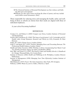 ● The Chartered Institute of Personnel Development say that violence and bully-
ing often goes unrecognised
● Bullying can take many forms involving the abuse of power, and may include
racial and/or sexual harassment. (Ibid.)
Those responsible for reducing stress and managing the health, safety and well-
being of those in schools are shown how their needs are aligned with those of
individual employees.
Is your school becoming healthier?
REFERENCES
Cooper, C.L. and Palmer, S. (2000) Conquer your Stress, London: Institute of Personnel
and Development.
French, J.R.P. and Raven, B. (1960) ‘The bases of social power’, in D. Cartwright and A.F.
Zander (eds), Group Dynamics: Research and Theory (p. 612), Evanston, IL: Row
Peterson.
Fullan, M. (1993) Change Forces, London: Falmer.
Gold, Y. and Roth, R.A. (1993) Teachers Managing Stress and Preventing Burnout: The
Professional Health Solution, London: Falmer.
Health and Safety Executive (2002) Working on Stress (incorporating Fact Sheets 8 and
22), October, European Agency for Safety and Health at Work.
Hoy, W.K. and Tarter, C.J. (1997) The Road to Open and Healthy Schools: A Handbook
for Change, Thousand Oaks, CA: Corwin Press.
Institute of Directors (2002) Health and Wellbeing in the Workplace, London: Director
Publications.
Institute of Management (1998) Managing Your Time Effectively, London: Institute of
Management.
McClelland, D. (1975) Power: The Inner Experience, New York, NY: Irvington.
Pollard, J. (2000) ‘Please sir, you’re a bully’, Observer, 2 April.
MANAGING STRESS AND MANAGING TIME 85
8615book.qxd 18-Apr-04 11:32 PM Page 85
 