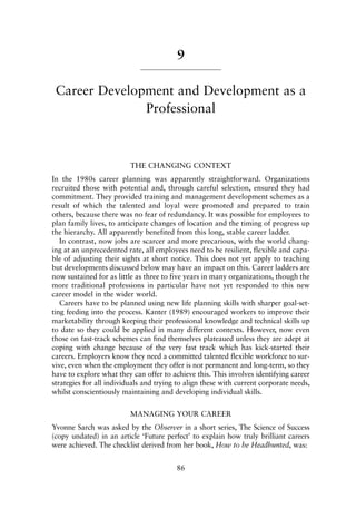 9
Career Development and Development as a
Professional
THE CHANGING CONTEXT
In the 1980s career planning was apparently straightforward. Organizations
recruited those with potential and, through careful selection, ensured they had
commitment. They provided training and management development schemes as a
result of which the talented and loyal were promoted and prepared to train
others, because there was no fear of redundancy. It was possible for employees to
plan family lives, to anticipate changes of location and the timing of progress up
the hierarchy. All apparently benefited from this long, stable career ladder.
In contrast, now jobs are scarcer and more precarious, with the world chang-
ing at an unprecedented rate, all employees need to be resilient, flexible and capa-
ble of adjusting their sights at short notice. This does not yet apply to teaching
but developments discussed below may have an impact on this. Career ladders are
now sustained for as little as three to five years in many organizations, though the
more traditional professions in particular have not yet responded to this new
career model in the wider world.
Careers have to be planned using new life planning skills with sharper goal-set-
ting feeding into the process. Kanter (1989) encouraged workers to improve their
marketability through keeping their professional knowledge and technical skills up
to date so they could be applied in many different contexts. However, now even
those on fast-track schemes can find themselves plateaued unless they are adept at
coping with change because of the very fast track which has kick-started their
careers. Employers know they need a committed talented flexible workforce to sur-
vive, even when the employment they offer is not permanent and long-term, so they
have to explore what they can offer to achieve this. This involves identifying career
strategies for all individuals and trying to align these with current corporate needs,
whilst conscientiously maintaining and developing individual skills.
MANAGING YOUR CAREER
Yvonne Sarch was asked by the Observer in a short series, The Science of Success
(copy undated) in an article ‘Future perfect’ to explain how truly brilliant careers
were achieved. The checklist derived from her book, How to be Headhunted, was:
86
8615book.qxd 18-Apr-04 11:32 PM Page 86
 