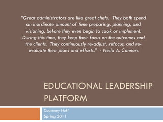 Educational Leadership Platform Courtney Huff Spring 2011 “Great administrators are like great chefs.  They both spend an inordinate amount of time preparing, planning, and visioning, before they even begin to cook or implement. During this time, they keep their focus on the outcomes and the clients.  They continuously re-adjust, refocus, and re-evaluate their plans and efforts.”  - Neila A. Connors 