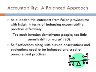 Accountability:  A Balanced ApproachAs a leader, this statement from Fullanprovides me with insight in terms of balancing accountability practices effectively:  “Too much intrusion demotivates people; too little permits drift or worse” (20).Self reflections along with outside observations and evaluations need to be balanced and used to promote best practices.  