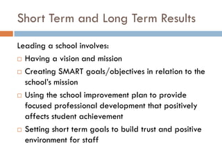 Short Term and Long Term ResultsLeading a school involves:Having a vision and missionCreating SMART goals/objectives in relation to the school’s missionUsing the school improvement plan to provide focused professional development that positively affects student achievementSetting short term goals to build trust and positive environment for staff
