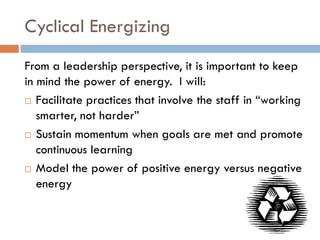 Cyclical EnergizingFrom a leadership perspective, it is important to keep in mind the power of energy.  I will: Facilitate practices that involve the staff in “working smarter, not harder” Sustain momentum when goals are met and promote continuous learningModel the power of positive energy versus negative energy