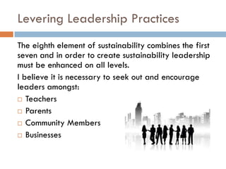 Levering Leadership PracticesThe eighth element of sustainability combines the first seven and in order to create sustainability leadership must be enhanced on all levels.  I believe it is necessary to seek out and encourage leaders amongst:TeachersParentsCommunity MembersBusinesses