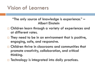 Vision of Learners“The only source of knowledge is experience.” – Albert EinsteinChildren learn through a variety of experiences and at different rates.They need to be in an environment that is positive, engaging, safe, and responsive.  Children thrive in classrooms and communities that promote creativity, collaboration, and critical thinking.  Technology is integrated into daily practices.