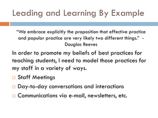 Leading and Learning By Example“We embrace explicitly the proposition that effective practice and popular practice are very likely two different things.”  - Douglas ReevesIn order to promote my beliefs of best practices for teaching students, I need to model those practices for my staff in a variety of ways.  Staff MeetingsDay-to-day conversations and interactionsCommunications via e-mail, newsletters, etc.  