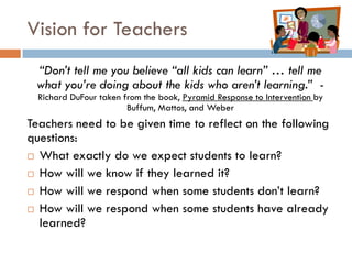 Vision for Teachers“Don’t tell me you believe “all kids can learn” … tell me what you’re doing about the kids who aren’t learning.”  - Richard DuFourtaken from the book, Pyramid Response to Intervention by Buffum, Mattos, and Weber  Teachers need to be given time to reflect on the following questions:What exactly do we expect students to learn?How will we know if they learned it? How will we respond when some students don’t learn?How will we respond when some students have already learned?