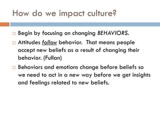 How do we impact culture?Begin by focusing on changing BEHAVIORS.Attitudes follow behavior.  That means people accept new beliefs as a result of changing their behavior. (Fullan)Behaviors and emotions change before beliefs so we need to act in a new way before we get insights and feelings related to new beliefs.