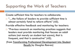 Supporting the Work of TeachersCreate sufficient time for teachers to collaborate:“…the failure of leaders to provide sufficient time is almost certainly fatal to reform efforts” (45).Provide effective feedback and monitoring for teachers:“Previous research on monitoring practices suggests that leaders must provide monitoring that focuses on adult actions (not merely on student test scores), that is frequent, and that is constructive” (45).(from Transforming Professional Development into Student Resutlsby Douglas Reeves)