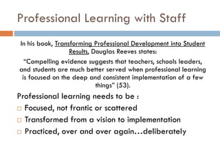 Professional Learning with StaffIn his book, Transforming Professional Development into Student Results, Douglas Reeves states:“Compelling evidence suggests that teachers, schools leaders, and students are much better served when professional learning is focused on the deep and consistent implementation of a few things” (53).Professional learningneeds to be :Focused, not frantic or scatteredTransformed from a vision to implementationPracticed, over and over again…deliberately