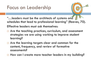 Focus on Leadership“…leaders must be the architects of systems and schedules that lead to professional learning” (Reeves, 70).  Effective leaders must ask themselves:Are the teaching practices, curriculum, and assessment strategies we are using working to improve student learning?Are the learning targets clear and common for the content, frequency, and review of formative assessments?How can I create more teacher leaders in my building?