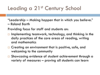 Leading a 21st Century School“Leadership – Making happen that in which you believe.” – Roland BarthProviding focus for staff and students on:Implementing teamwork, technology, and thinking in the daily practices of the core areas of reading, writing and mathematicsCreating an environment that is positive, safe, and welcoming to the communityShowcasing evidence of student achievement through a variety of measures – proving all students can learn