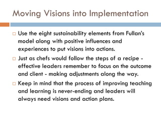 Moving Visions into ImplementationUse the eight sustainability elements from Fullan’s model along with positive influences and experiences to put visions into actions.  Just as chefs would follow the steps of a recipe - effective leaders remember to focus on the outcome and client - making adjustments along the way.Keep in mind that the process of improving teaching and learning is never-ending and leaders will always need visions and action plans.