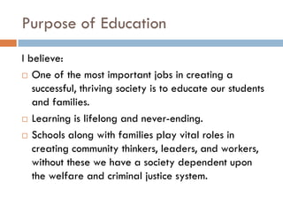 Purpose of EducationI believe:One of the most important jobs in creating a successful, thriving society is to educate our students and families.Learning is lifelong and never-ending.Schools along with families play vital roles in creating community thinkers, leaders, and workers, without these we have a society dependent upon the welfare and criminal justice system.