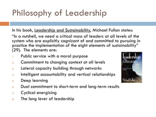 Philosophy of LeadershipIn his book, Leadership and Sustainability, Michael Fullanstates:“In a nutshell, we need a critical mass of leaders at all levels of the system who are explicitly cognizant of and committed to pursuing in practice the implementation of the eight elements of sustainability” (29).  The elements are:Public service with a moral purposeCommitment to changing context at all levelsLateral capacity building through networksIntelligent accountability and vertical relationshipsDeep learningDual commitment to short-term and long-term resultsCyclical energizingThe long lever of leadership