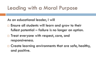 Leading with a Moral PurposeAs an educational leader, I will Ensure all students will learn and grow to their fullest potential – failure is no longer an option.Treat everyone with respect, care, and responsiveness.Create learning environments that are safe, healthy, and positive. 