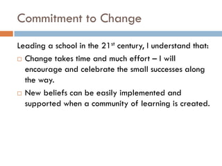 Commitment to ChangeLeading a school in the 21st century, I understand that:Change takes time and much effort – I will encourage and celebrate the small successes along the way.  New beliefs can be easily implemented and supported when a community of learning is created.