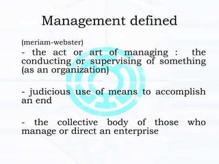 Management defined
(meriam-webster)
- the act or art of managing : the
conducting or supervising of something
(as an organization)
- judicious use of means to accomplish
an end
- the collective body of those who
manage or direct an enterprise
 