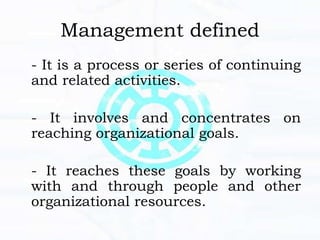 Management defined
- It is a process or series of continuing
and related activities.
- It involves and concentrates on
reaching organizational goals.
- It reaches these goals by working
with and through people and other
organizational resources.
 