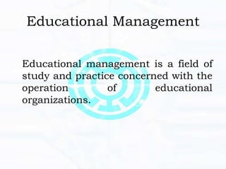 Educational Management
Educational management is a field of
study and practice concerned with the
operation of educational
organizations.
 