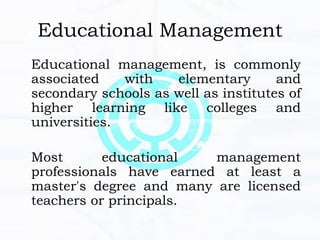 Educational Management
Educational management, is commonly
associated with elementary and
secondary schools as well as institutes of
higher learning like colleges and
universities.
Most educational management
professionals have earned at least a
master's degree and many are licensed
teachers or principals.
 