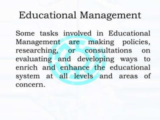Educational Management
Some tasks involved in Educational
Management are making policies,
researching, or consultations on
evaluating and developing ways to
enrich and enhance the educational
system at all levels and areas of
concern.
 