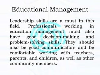 Educational Management
Leadership skills are a must in this
field. Professionals working in
education management must also
have good decision-making and
problem-solving skills. They should
also be good communicators and be
comfortable working with teachers,
parents, and children, as well as other
community members.
 