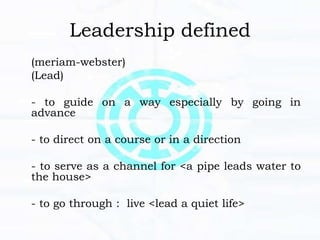 Leadership defined
(meriam-webster)
(Lead)
- to guide on a way especially by going in
advance
- to direct on a course or in a direction
- to serve as a channel for <a pipe leads water to
the house>
- to go through : live <lead a quiet life>
 