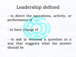 Leadership defined
- to direct the operations, activity, or
performance of
- to have charge of
- to ask (a witness) a question in a
way that suggests what the answer
should be
 