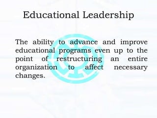 Educational Leadership
The ability to advance and improve
educational programs even up to the
point of restructuring an entire
organization to affect necessary
changes.
 