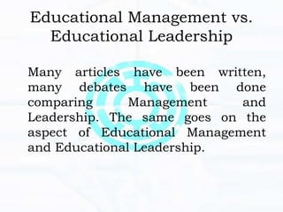 Educational Management vs.
Educational Leadership
Many articles have been written,
many debates have been done
comparing Management and
Leadership. The same goes on the
aspect of Educational Management
and Educational Leadership.
 
