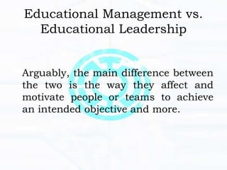 Educational Management vs.
Educational Leadership
Arguably, the main difference between
the two is the way they affect and
motivate people or teams to achieve
an intended objective and more.
 