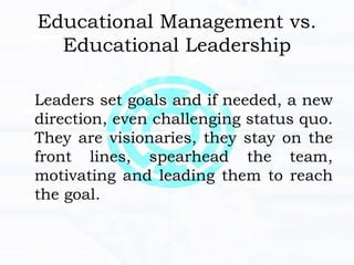 Educational Management vs.
Educational Leadership
Leaders set goals and if needed, a new
direction, even challenging status quo.
They are visionaries, they stay on the
front lines, spearhead the team,
motivating and leading them to reach
the goal.
 