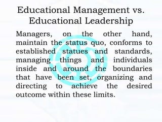 Educational Management vs.
Educational Leadership
Managers, on the other hand,
maintain the status quo, conforms to
established statues and standards,
managing things and individuals
inside and around the boundaries
that have been set, organizing and
directing to achieve the desired
outcome within these limits.
 